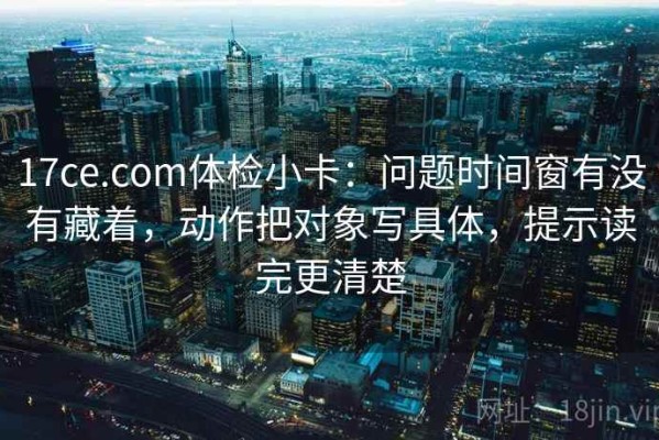 17ce.com体检小卡：问题时间窗有没有藏着，动作把对象写具体，提示读完更清楚