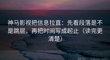 神马影视把信息拉直：先看段落是不是跳层，再把时间写成起止（读完更清楚）