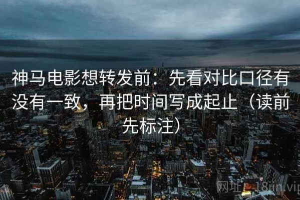 神马电影想转发前：先看对比口径有没有一致，再把时间写成起止（读前先标注）