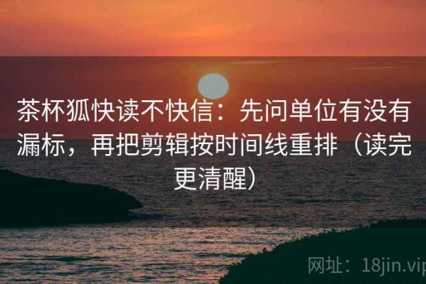 茶杯狐快读不快信：先问单位有没有漏标，再把剪辑按时间线重排（读完更清醒）