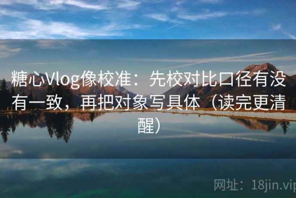 糖心Vlog像校准：先校对比口径有没有一致，再把对象写具体（读完更清醒）