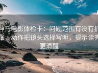 神马电影体检卡：问题范围有没有扩张，动作把镜头选择写明，提示读完更清醒