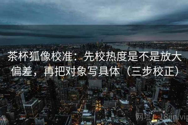 茶杯狐像校准：先校热度是不是放大偏差，再把对象写具体（三步校正）
