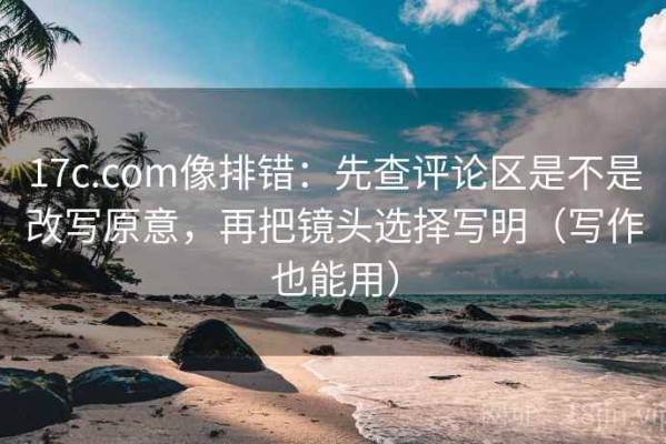 17c.com像排错：先查评论区是不是改写原意，再把镜头选择写明（写作也能用）