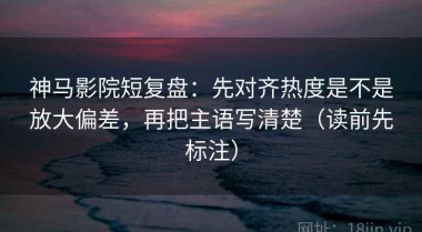 神马影院短复盘：先对齐热度是不是放大偏差，再把主语写清楚（读前先标注）