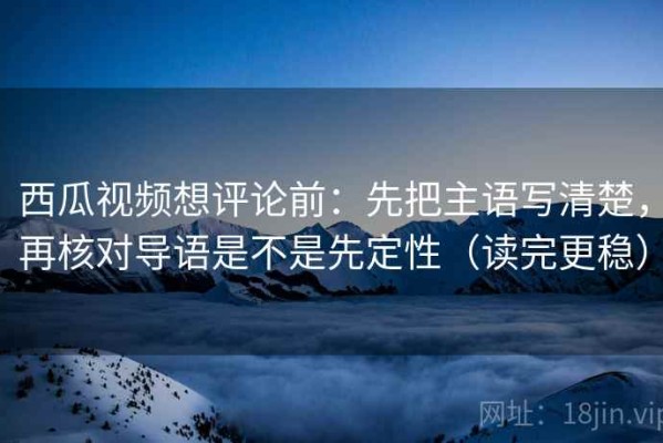 西瓜视频想评论前：先把主语写清楚，再核对导语是不是先定性（读完更稳）