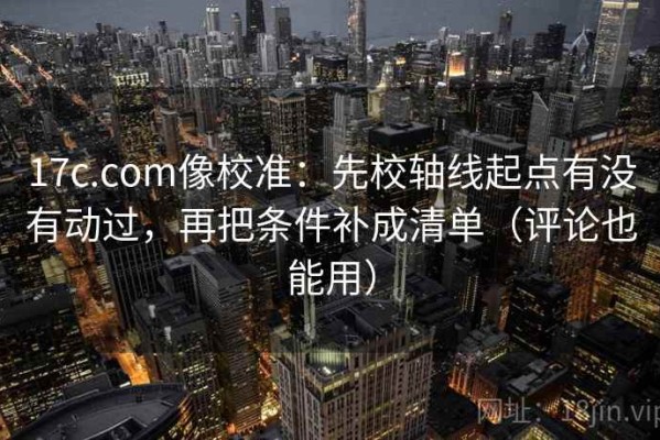 17c.com像校准：先校轴线起点有没有动过，再把条件补成清单（评论也能用）
