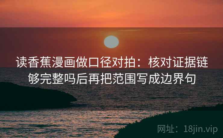 读香蕉漫画做口径对拍：核对证据链够完整吗后再把范围写成边界句