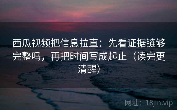 西瓜视频把信息拉直:先看证据链够完整吗,再把时间写成起止(读完更清醒) 西瓜视频把信息拉直:先看证据链够完整吗,再把时间写成起止(读完更清醒)