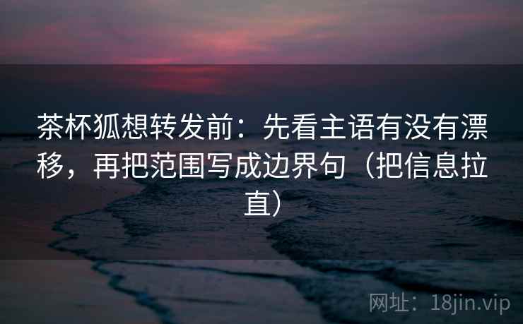 茶杯狐想转发前:先看主语有没有漂移,再把范围写成边界句(把信息拉直) 茶杯狐想转发前:先看主语有没有漂移,再把范围写成边界句(把信息拉直)