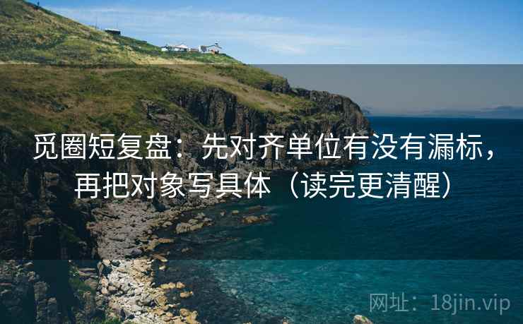 觅圈短复盘：先对齐单位有没有漏标，再把对象写具体（读完更清醒）
