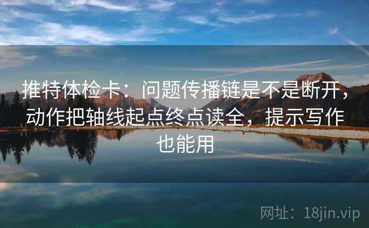 推特体检卡:问题传播链是不是断开,动作把轴线起点终点读全,提示写作也能用 推特体检卡:问题传播链是不是断开,动作把轴线起点终点读全,提示写作也能用