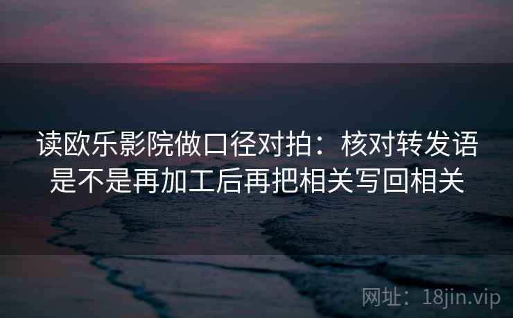 读欧乐影院做口径对拍:核对转发语是不是再加工后再把相关写回相关 读欧乐影院做口径对拍:核对转发语是不是再加工后再把相关写回相关