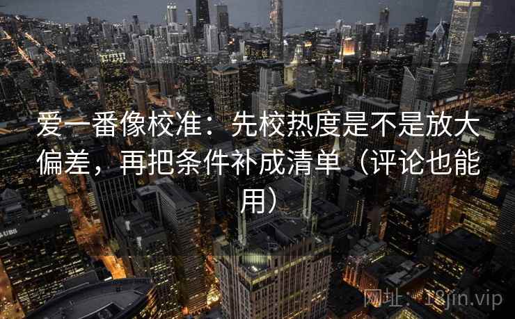 爱一番像校准:先校热度是不是放大偏差,再把条件补成清单(评论也能用) 爱一番像校准:先校热度是不是放大偏差,再把条件补成清单(评论也能用)
