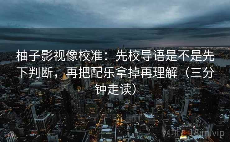 柚子影视像校准:先校导语是不是先下判断,再把配乐拿掉再理解(三分钟走读) 柚子影视像校准:先校导语是不是先下判断,再把配乐拿掉再理解(三分钟走读)