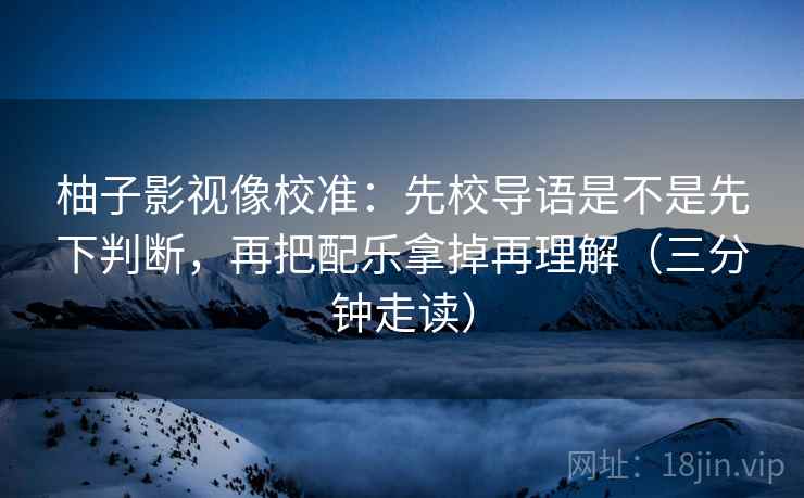 柚子影视像校准:先校导语是不是先下判断,再把配乐拿掉再理解(三分钟走读) 柚子影视像校准:先校导语是不是先下判断,再把配乐拿掉再理解(三分钟走读)