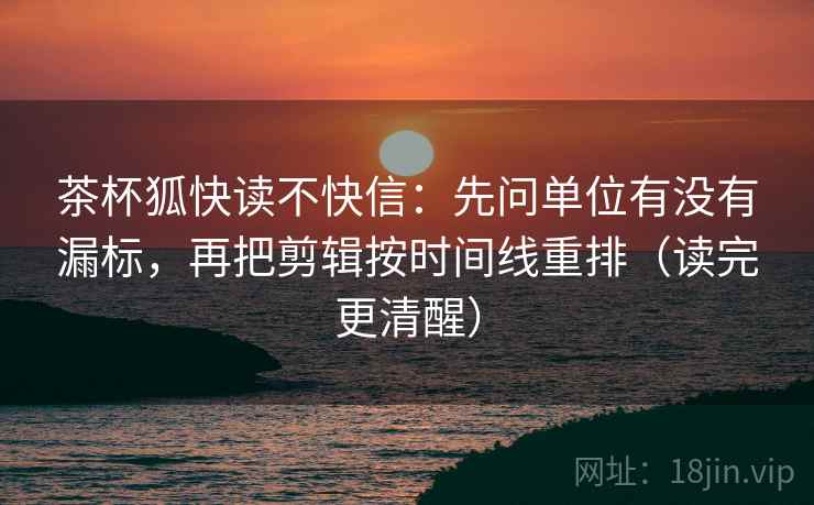 茶杯狐快读不快信：先问单位有没有漏标，再把剪辑按时间线重排（读完更清醒）