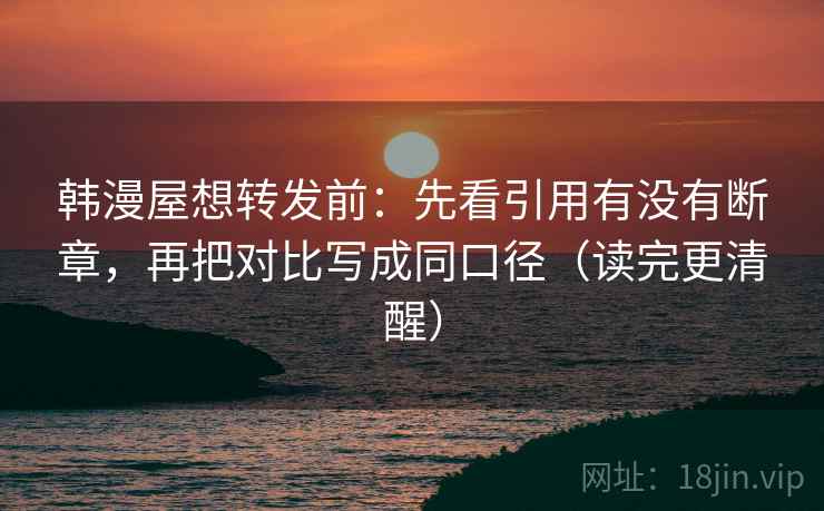 韩漫屋想转发前:先看引用有没有断章,再把对比写成同口径(读完更清醒) 韩漫屋想转发前:先看引用有没有断章,再把对比写成同口径(读完更清醒)