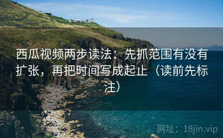 西瓜视频两步读法：先抓范围有没有扩张，再把时间写成起止（读前先标注）
