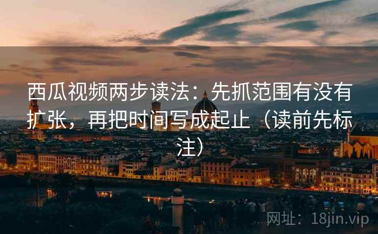 西瓜视频两步读法：先抓范围有没有扩张，再把时间写成起止（读前先标注）