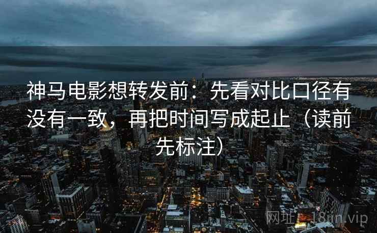 神马电影想转发前：先看对比口径有没有一致，再把时间写成起止（读前先标注）