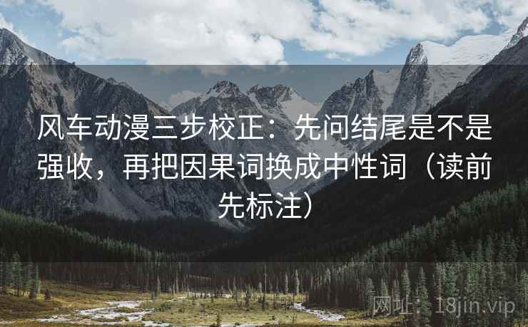 风车动漫三步校正:先问结尾是不是强收,再把因果词换成中性词(读前先标注) 风车动漫三步校正:先问结尾是不是强收,再把因果词换成中性词(读前先标注)