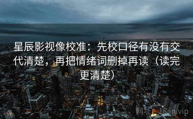 星辰影视像校准:先校口径有没有交代清楚,再把情绪词删掉再读(读完更清楚) 星辰影视像校准:先校口径有没有交代清楚,再把情绪词删掉再读(读完更清楚)