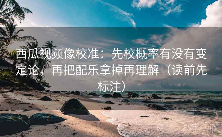 西瓜视频像校准:先校概率有没有变定论,再把配乐拿掉再理解(读前先标注) 西瓜视频像校准:先校概率有没有变定论,再把配乐拿掉再理解(读前先标注)