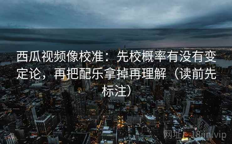 西瓜视频像校准:先校概率有没有变定论,再把配乐拿掉再理解(读前先标注) 西瓜视频像校准:先校概率有没有变定论,再把配乐拿掉再理解(读前先标注)