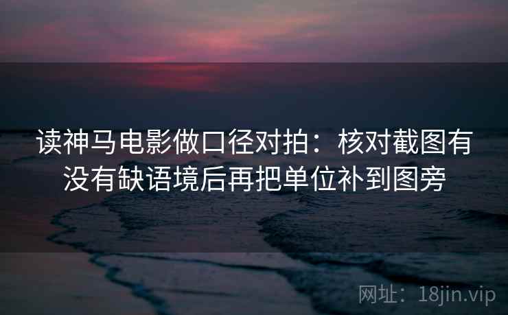 读神马电影做口径对拍:核对截图有没有缺语境后再把单位补到图旁 读神马电影做口径对拍:核对截图有没有缺语境后再把单位补到图旁