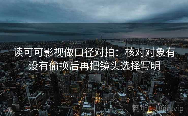 读可可影视做口径对拍:核对对象有没有偷换后再把镜头选择写明 读可可影视做口径对拍:核对对象有没有偷换后再把镜头选择写明