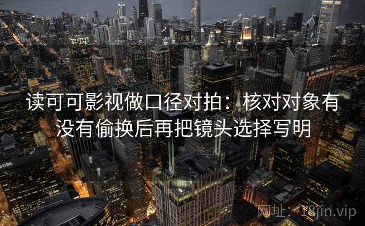 读可可影视做口径对拍:核对对象有没有偷换后再把镜头选择写明 读可可影视做口径对拍:核对对象有没有偷换后再把镜头选择写明