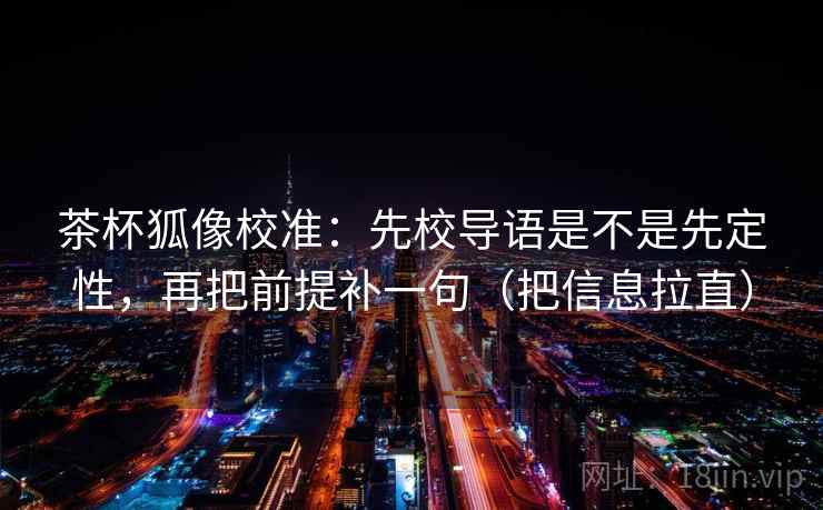 茶杯狐像校准:先校导语是不是先定性,再把前提补一句(把信息拉直) 茶杯狐像校准:先校导语是不是先定性,再把前提补一句(把信息拉直)