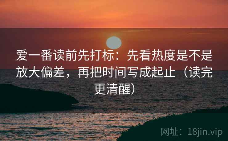 爱一番读前先打标:先看热度是不是放大偏差,再把时间写成起止(读完更清醒) 爱一番读前先打标:先看热度是不是放大偏差,再把时间写成起止(读完更清醒)