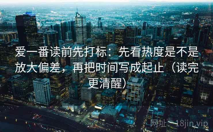 爱一番读前先打标:先看热度是不是放大偏差,再把时间写成起止(读完更清醒) 爱一番读前先打标:先看热度是不是放大偏差,再把时间写成起止(读完更清醒)