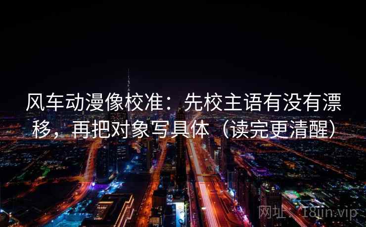 风车动漫像校准:先校主语有没有漂移,再把对象写具体(读完更清醒) 风车动漫像校准:先校主语有没有漂移,再把对象写具体(读完更清醒)