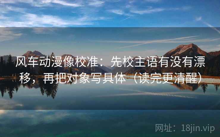 风车动漫像校准:先校主语有没有漂移,再把对象写具体(读完更清醒) 风车动漫像校准:先校主语有没有漂移,再把对象写具体(读完更清醒)