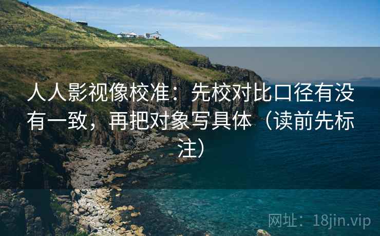 人人影视像校准:先校对比口径有没有一致,再把对象写具体(读前先标注) 人人影视像校准:先校对比口径有没有一致,再把对象写具体(读前先标注)