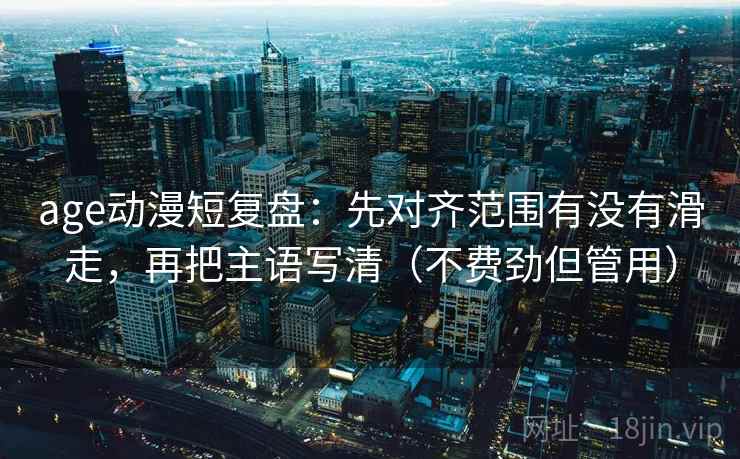 age动漫短复盘：先对齐范围有没有滑走，再把主语写清（不费劲但管用）