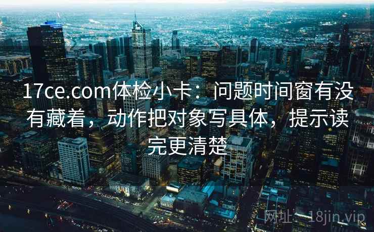 17ce.com体检小卡：问题时间窗有没有藏着，动作把对象写具体，提示读完更清楚