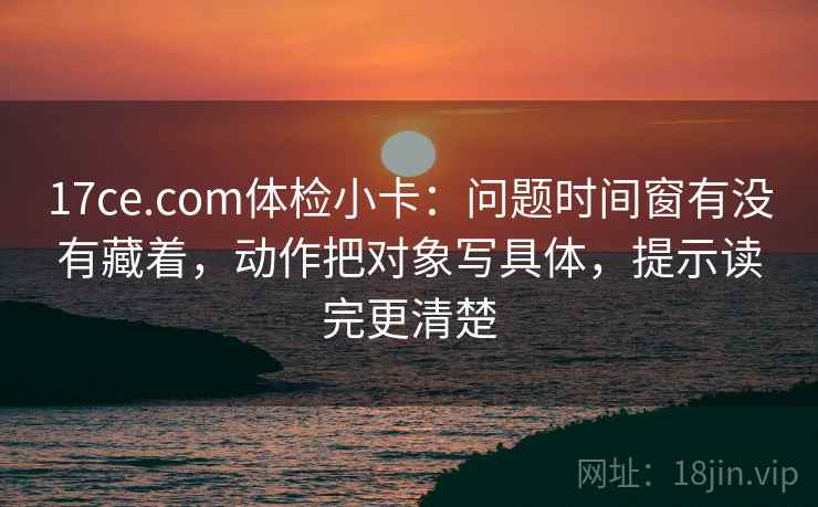 17ce.com体检小卡：问题时间窗有没有藏着，动作把对象写具体，提示读完更清楚