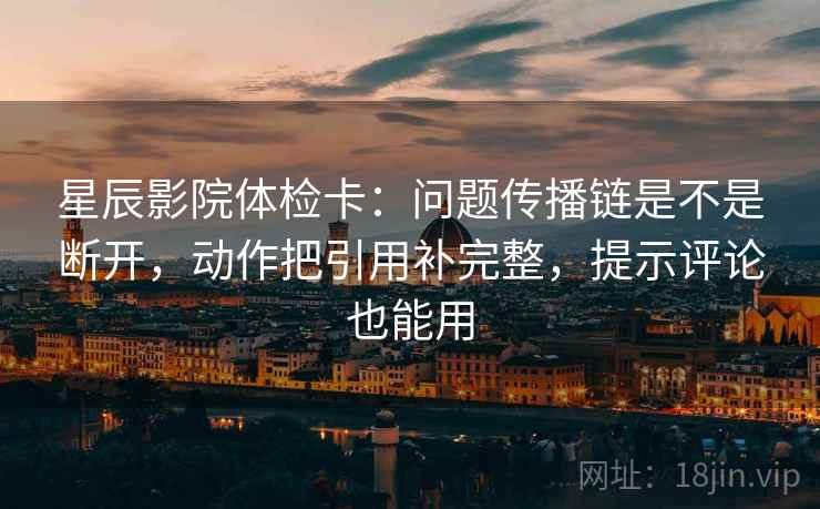 星辰影院体检卡：问题传播链是不是断开，动作把引用补完整，提示评论也能用
