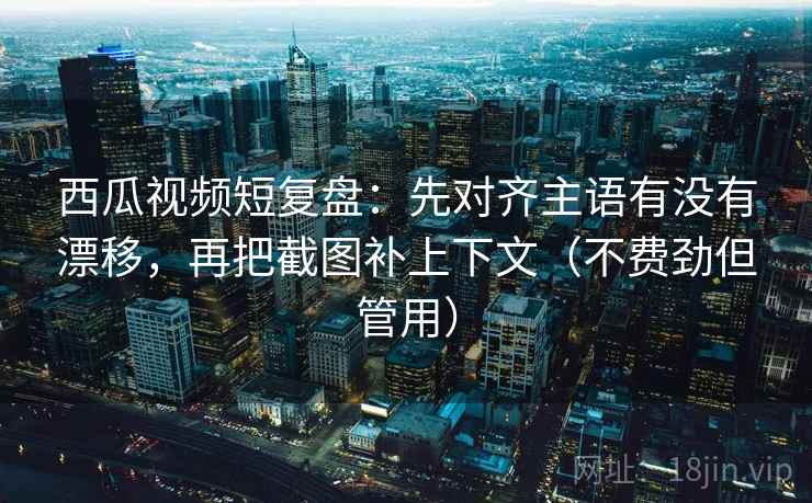 西瓜视频短复盘：先对齐主语有没有漂移，再把截图补上下文（不费劲但管用）