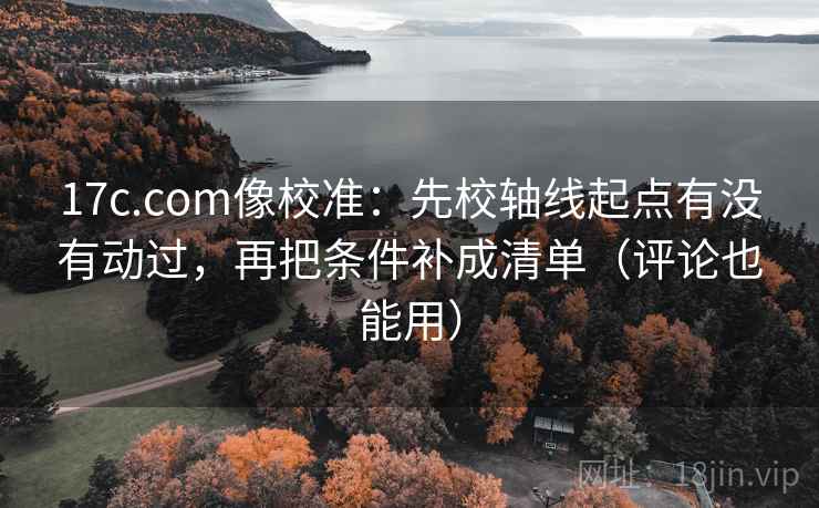 17c.com像校准：先校轴线起点有没有动过，再把条件补成清单（评论也能用）