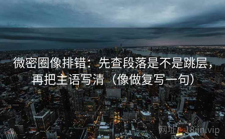 微密圈像排错：先查段落是不是跳层，再把主语写清（像做复写一句）