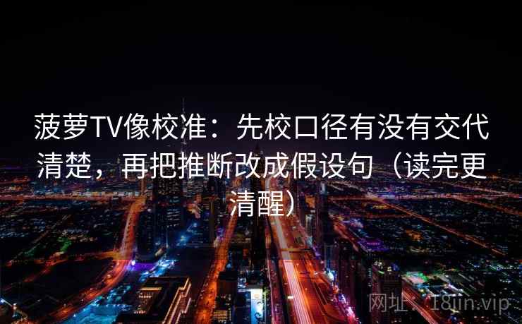 菠萝TV像校准:先校口径有没有交代清楚,再把推断改成假设句(读完更清醒) 菠萝TV像校准:先校口径有没有交代清楚,再把推断改成假设句(读完更清醒)