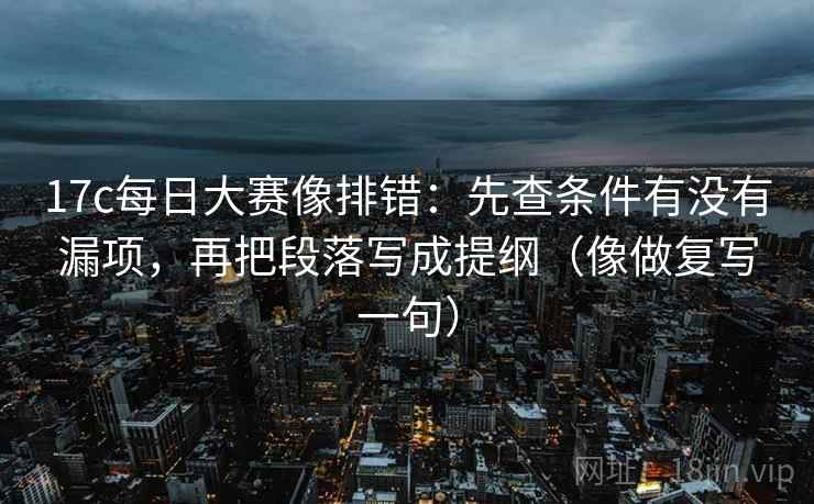 17c每日大赛像排错：先查条件有没有漏项，再把段落写成提纲（像做复写一句）