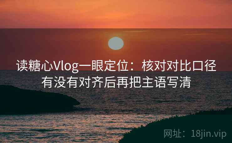 读糖心Vlog一眼定位:核对对比口径有没有对齐后再把主语写清 读糖心Vlog一眼定位:核对对比口径有没有对齐后再把主语写清