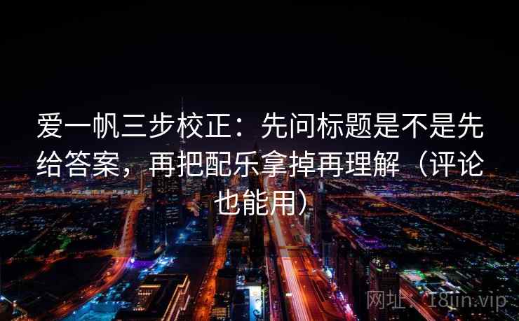 爱一帆三步校正：先问标题是不是先给答案，再把配乐拿掉再理解（评论也能用）