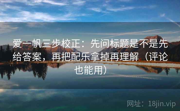 爱一帆三步校正：先问标题是不是先给答案，再把配乐拿掉再理解（评论也能用）